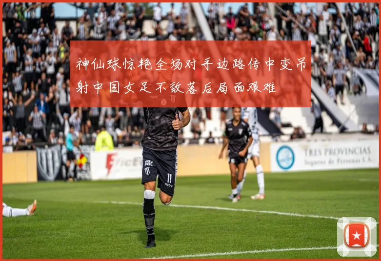 神仙球惊艳全场对手边路传中变吊射中国女足不敌落后局面艰难