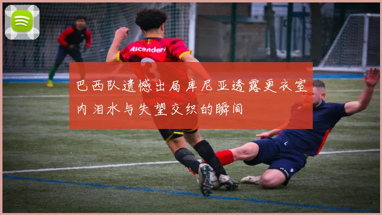 巴西队遗憾出局库尼亚透露更衣室内泪水与失望交织的瞬间