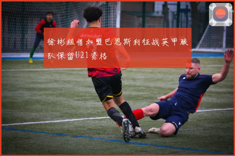 徐彬租借加盟巴恩斯利征战英甲狼队保留U21资格