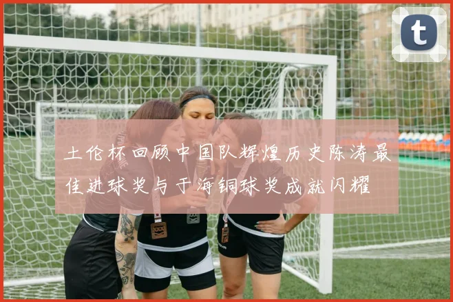 土伦杯回顾中国队辉煌历史陈涛最佳进球奖与于海铜球奖成就闪耀