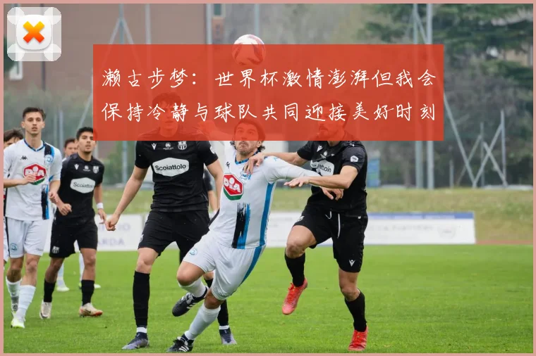 濑古步梦：世界杯激情澎湃但我会保持冷静与球队共同迎接美好时刻