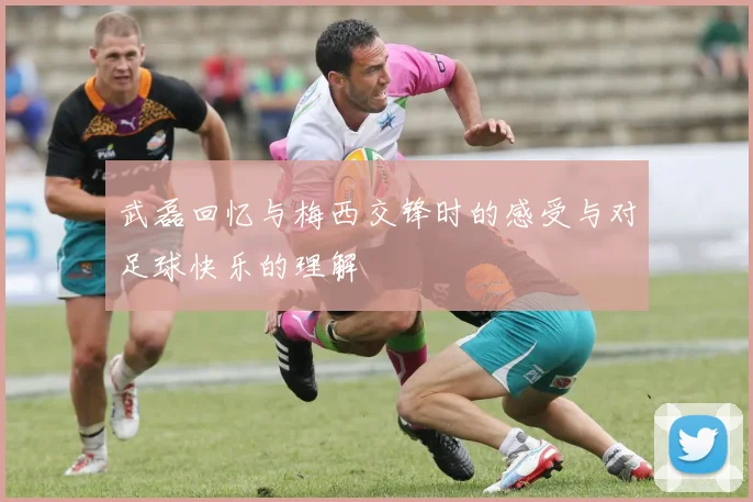 武磊回忆与梅西交锋时的感受与对足球快乐的理解