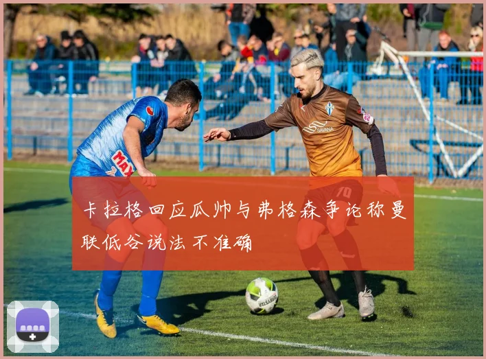 卡拉格回应瓜帅与弗格森争论称曼联低谷说法不准确