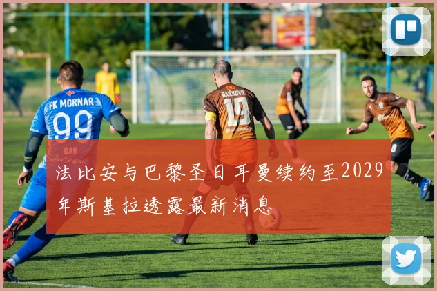 法比安与巴黎圣日耳曼续约至2029年斯基拉透露最新消息