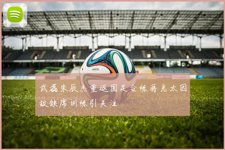 武磊朱辰杰重返国足合练蒋光太因故缺席训练引关注