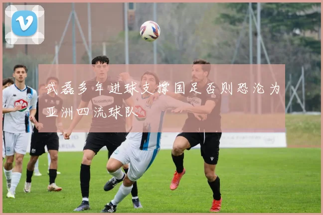 武磊多年进球支撑国足否则恐沦为亚洲四流球队