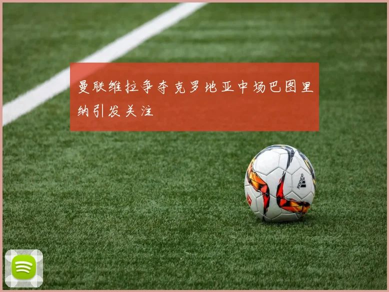 曼联维拉争夺克罗地亚中场巴图里纳引发关注