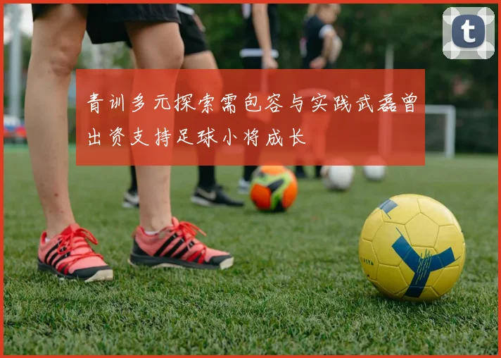 青训多元探索需包容与实践武磊曾出资支持足球小将成长