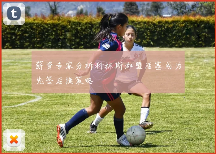 薪资专家分析科林斯加盟活塞或为先签后换策略