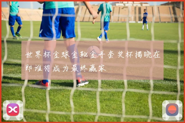 世界杯金球金靴金手套奖杯揭晓在即谁将成为最终赢家