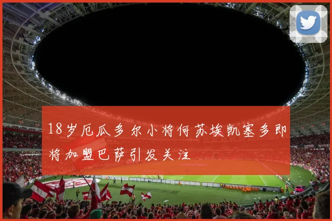 18岁厄瓜多尔小将何苏埃凯塞多即将加盟巴萨引发关注