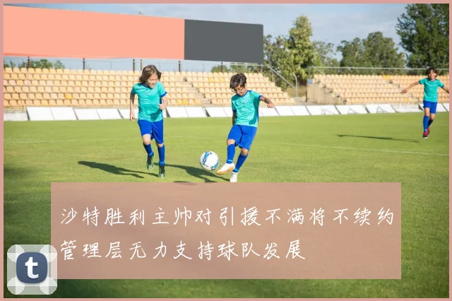 沙特胜利主帅对引援不满将不续约管理层无力支持球队发展